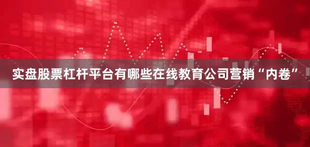 实盘股票杠杆平台有哪些在线教育公司营销“内卷”
