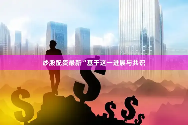 炒股配资最新“基于这一进展与共识