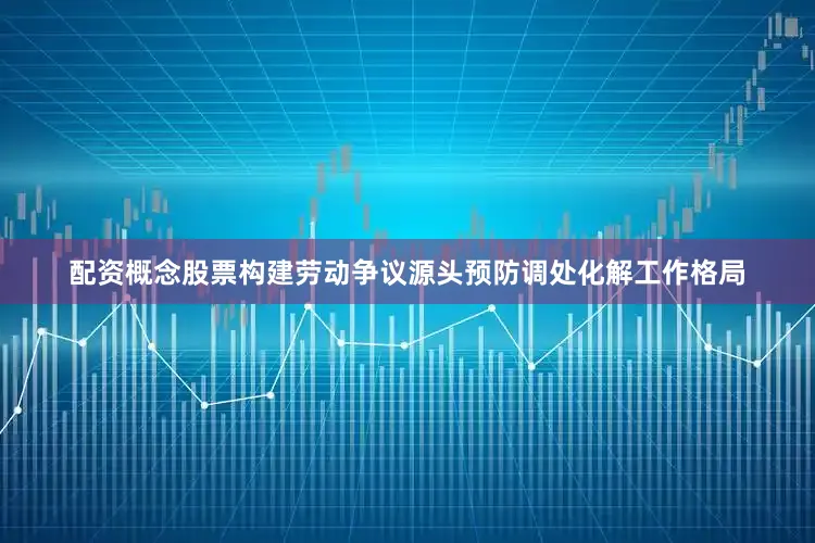 配资概念股票构建劳动争议源头预防调处化解工作格局