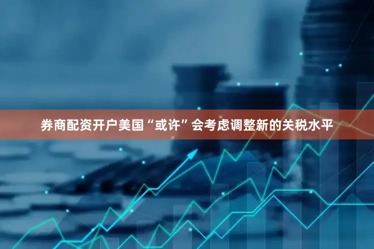 券商配资开户美国“或许”会考虑调整新的关税水平