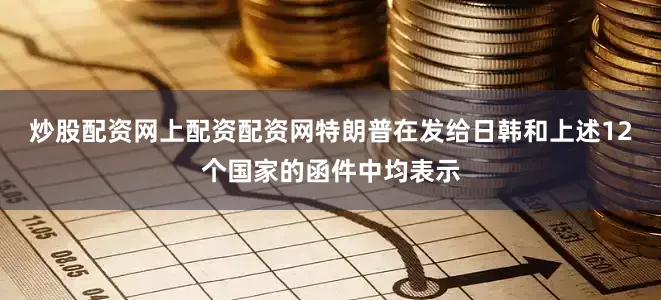 炒股配资网上配资配资网特朗普在发给日韩和上述12个国家的函件中均表示