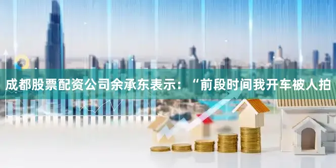 成都股票配资公司余承东表示：“前段时间我开车被人拍