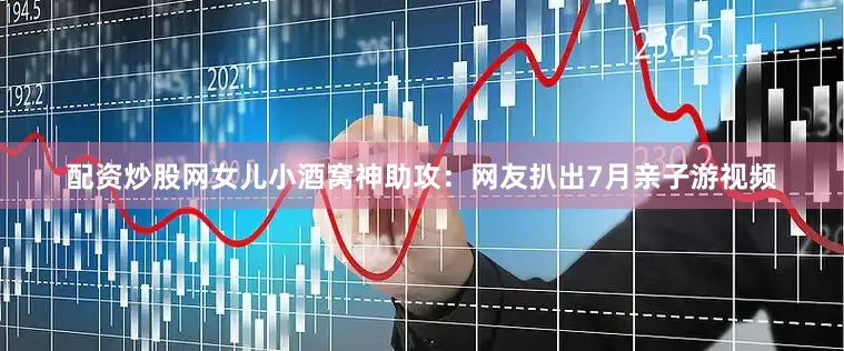 配资炒股网女儿小酒窝神助攻：网友扒出7月亲子游视频