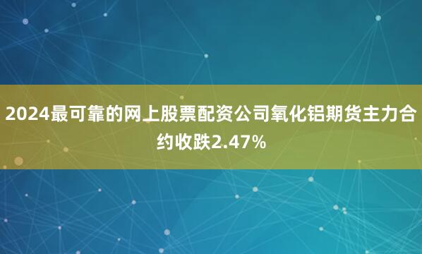 2024最可靠的网上股票配资公司氧化铝期货主力合约收跌2.47%