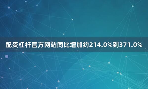 配资杠杆官方网站同比增加约214.0%到371.0%